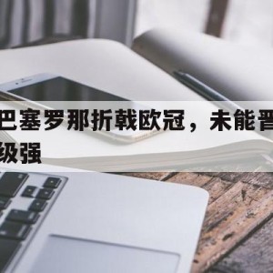 九州体育-巴塞罗那折戟欧冠，未能晋级强(巴塞罗那足球俱乐部欧冠冠军)