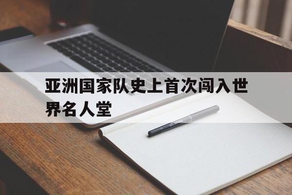亚洲国家队史上首次闯入世界名人堂(亚洲国家队史上首次闯入世界名人堂的是谁)