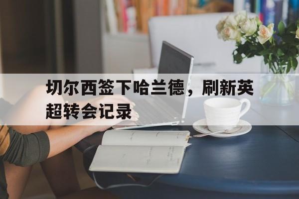 切尔西签下哈兰德，刷新英超转会记录(而在英超转会市场仅剩两天之际,切尔西不得不火速寻找)